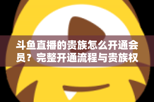 斗鱼直播的贵族怎么开通会员？完整开通流程与贵族权益全解析
