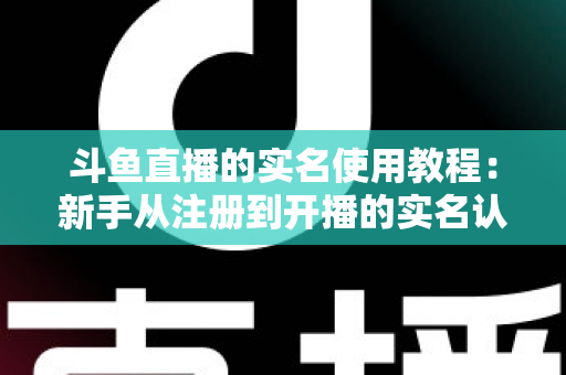 斗鱼直播的实名使用教程：新手从注册到开播的实名认证全流程指南