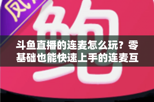 斗鱼直播的连麦怎么玩？零基础也能快速上手的连麦互动全攻略