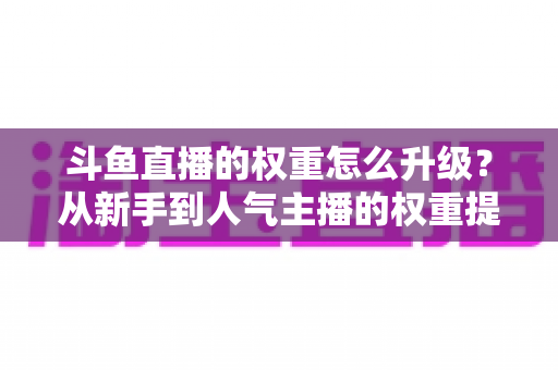 斗鱼直播的权重怎么升级?从新手到人气主播的权重提升全攻略 斗鱼直播的权重怎么升级?从新手到人气主播的权重提升全攻略