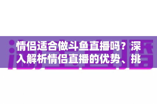情侣适合做斗鱼直播吗?深入解析情侣直播的优势、挑战与成功之道 情侣适合做斗鱼直播吗?深入解析情侣直播的优势、挑战与成功之道