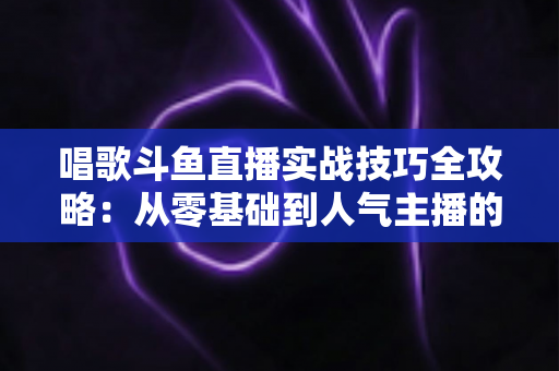 唱歌斗鱼直播实战技巧全攻略：从零基础到人气主播的进阶秘籍
