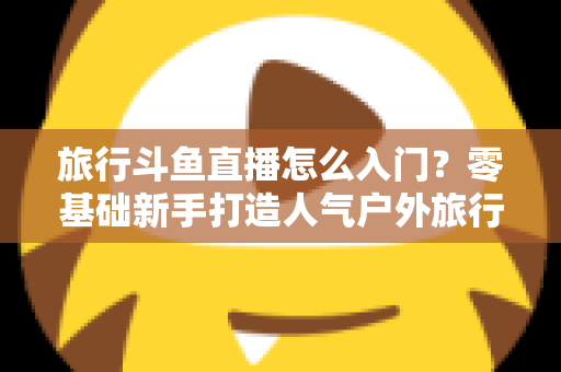 旅行斗鱼直播怎么入门？零基础新手打造人气户外旅行直播间的完整实战指南