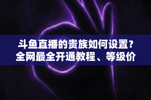 斗鱼直播的贵族如何设置?全网最全开通教程、等级价格与特权详解 斗鱼直播的贵族如何设置?全网最全开通教程、等级价格与特权详解
