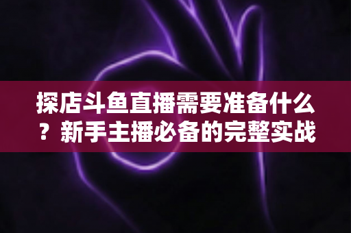 探店斗鱼直播需要准备什么？新手主播必备的完整实战指南