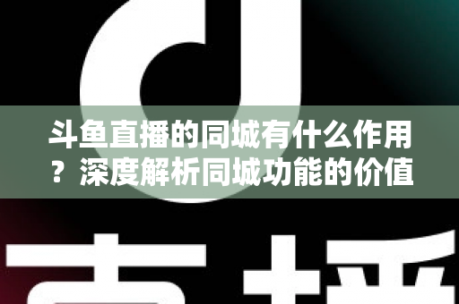 斗鱼直播的同城有什么作用？深度解析同城功能的价值、玩法与实用技巧