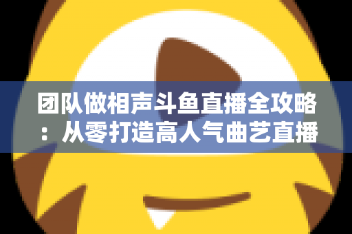 团队做相声斗鱼直播全攻略：从零打造高人气曲艺直播间的实战秘籍