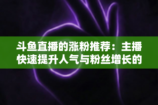 斗鱼直播的涨粉推荐:主播快速提升人气与粉丝增长的实战指南 斗鱼直播的涨粉推荐:主播快速提升人气与粉丝增长的实战指南