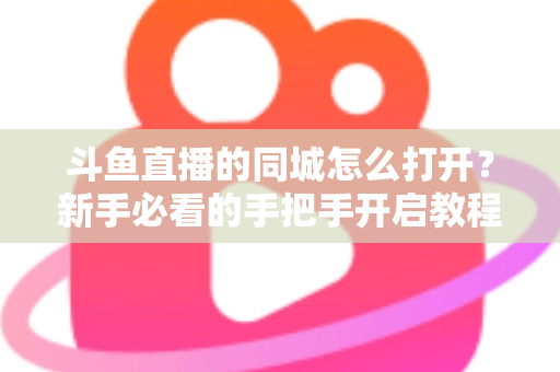 斗鱼直播的同城怎么打开？新手必看的手把手开启教程与实用技巧