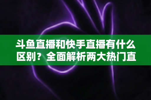 斗鱼直播和快手直播有什么区别?全面解析两大热门直播平台的定位、内容与玩法差异 斗鱼直播和快手直播有什么区别?全面解析两大热门直播平台的定位、内容与玩法差异
