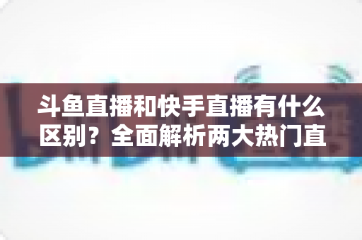 斗鱼直播和快手直播有什么区别？全面解析两大热门直播平台的定位、内容与玩法差异