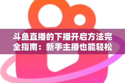 斗鱼直播的下播开启方法完全指南：新手主播也能轻松掌握的规范收播流程与实用技巧