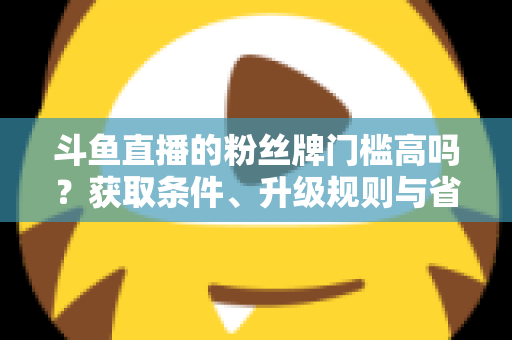 斗鱼直播的粉丝牌门槛高吗？获取条件、升级规则与省钱攻略全解析