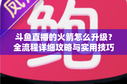 斗鱼直播的火箭怎么升级？全流程详细攻略与实用技巧一网打尽