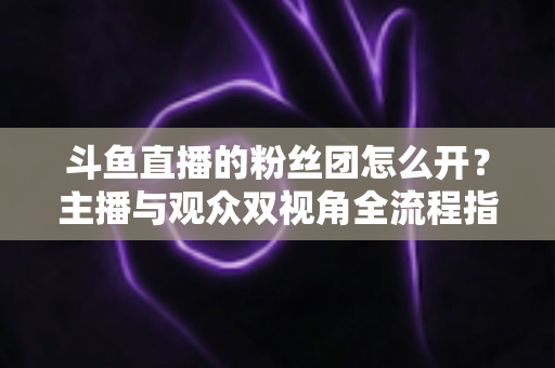 斗鱼直播的粉丝团怎么开？主播与观众双视角全流程指南