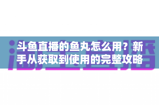 斗鱼直播的鱼丸怎么用？新手从获取到使用的完整攻略与实用技巧