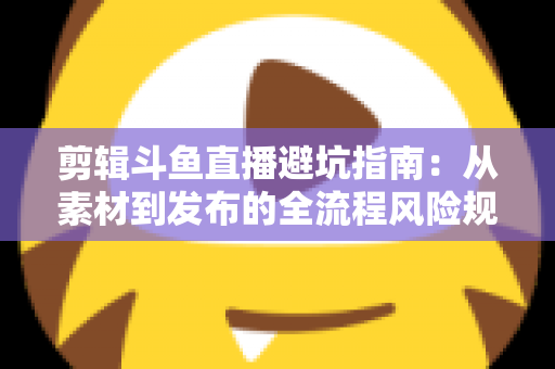 剪辑斗鱼直播避坑指南：从素材到发布的全流程风险规避手册