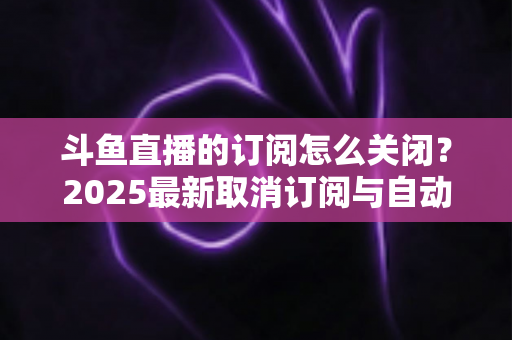 斗鱼直播的订阅怎么关闭？2025最新取消订阅与自动续费全流程图文攻略