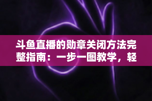 斗鱼直播的勋章关闭方法完整指南：一步一图教学，轻松隐藏徽章，还你清爽直播界面