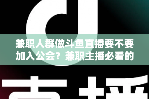 兼职人群做斗鱼直播要不要加入公会？兼职主播必看的公会利弊分析与决策指南