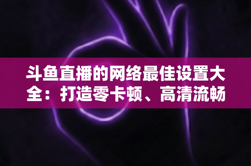 斗鱼直播的网络最佳设置大全:打造零卡顿、高清流畅直播体验的完整优化指南 斗鱼直播的网络最佳设置大全:打造零卡顿、高清流畅直播体验的完整优化指南