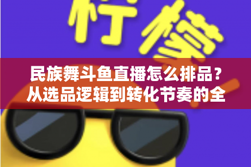 民族舞斗鱼直播怎么排品？从选品逻辑到转化节奏的全流程实战指南