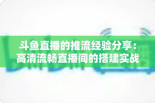 斗鱼直播的推流经验分享：高清流畅直播间的搭建实战指南