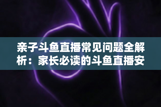 亲子斗鱼直播常见问题全解析：家长必读的斗鱼直播安全使用与答疑指南