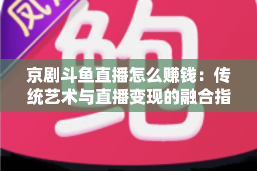 京剧斗鱼直播怎么赚钱：传统艺术与直播变现的融合指南
