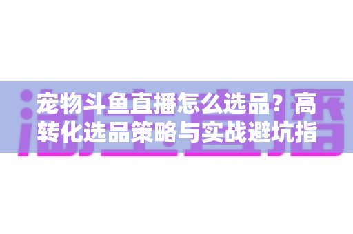 宠物斗鱼直播怎么选品?高转化选品策略与实战避坑指南全解析 宠物斗鱼直播怎么选品?高转化选品策略与实战避坑指南全解析