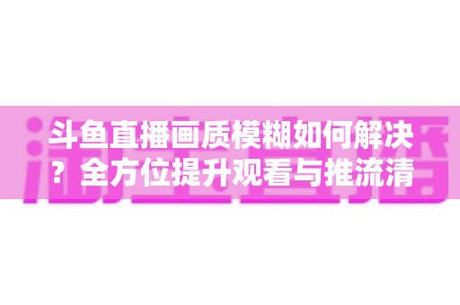 斗鱼直播画质模糊如何解决？全方位提升观看与推流清晰度的实用指南