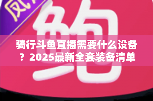 骑行斗鱼直播需要什么设备？2025最新全套装备清单与入门避坑指南