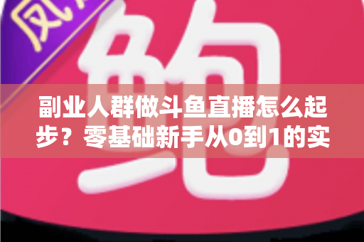 副业人群做斗鱼直播怎么起步？零基础新手从0到1的实战指南