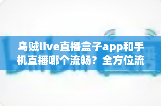 乌贼live直播盒子app和手机直播哪个流畅？全方位流畅度对比与实用优化指南