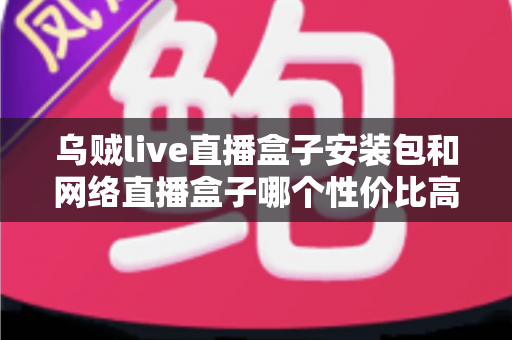 乌贼live直播盒子安装包和网络直播盒子哪个性价比高？多维度对比帮你选对不踩坑