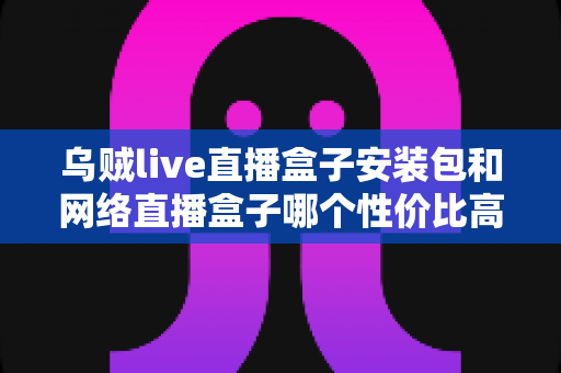 乌贼live直播盒子安装包和网络直播盒子哪个性价比高？多维度对比帮你选对不踩坑