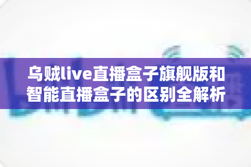 乌贼live直播盒子旗舰版和智能直播盒子的区别全解析:选对设备,直播效果翻倍的终极选购指南 乌贼live直播盒子旗舰版和智能直播盒子的区别全解析:选对设备,直播效果翻倍的终极选购指南