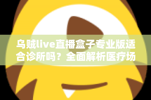 乌贼live直播盒子专业版适合诊所吗？全面解析医疗场景下的应用价值、合规要点与实施指南