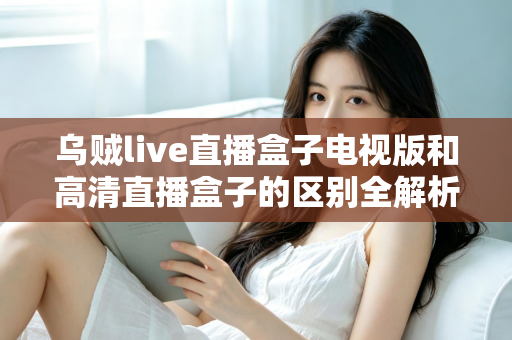 乌贼live直播盒子电视版和高清直播盒子的区别全解析：选对盒子，畅享大屏观影新体验