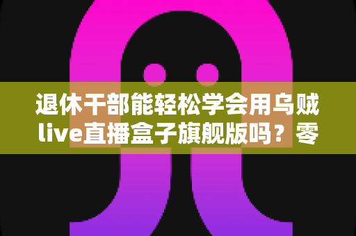 退休干部能轻松学会用乌贼live直播盒子旗舰版吗？零基础中老年人快速上手直播设备全攻略