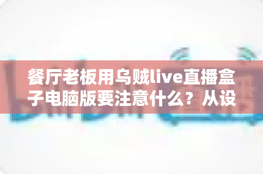 餐厅老板用乌贼live直播盒子电脑版要注意什么?从设备到合规的全流程避坑指南 餐厅老板用乌贼live直播盒子电脑版要注意什么?从设备到合规的全流程避坑指南