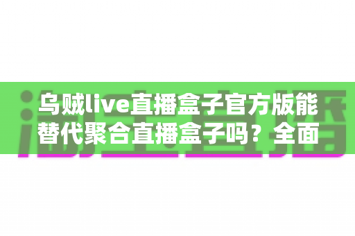 乌贼live直播盒子官方版能替代聚合直播盒子吗？全面解析功能、体验与选择指南