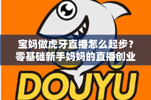 宝妈做虎牙直播怎么起步?零基础新手妈妈的直播创业全攻略 宝妈做虎牙直播怎么起步?零基础新手妈妈的直播创业全攻略