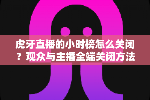 虎牙直播的小时榜怎么关闭？观众与主播全端关闭方法完整指南