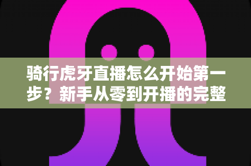 骑行虎牙直播怎么开始第一步?新手从零到开播的完整实战指南 骑行虎牙直播怎么开始第一步?新手从零到开播的完整实战指南