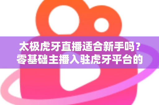 太极虎牙直播适合新手吗？零基础主播入驻虎牙平台的优势、挑战与实操指南全解析