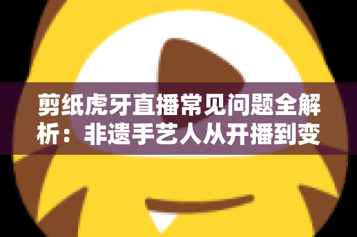 剪纸虎牙直播常见问题全解析：非遗手艺人从开播到变现的实用指南