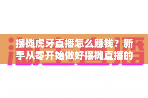 摆摊虎牙直播怎么赚钱？新手从零开始做好摆摊直播的完整变现指南
