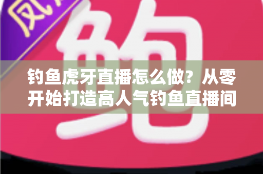 钓鱼虎牙直播怎么做?从零开始打造高人气钓鱼直播间的完整实操指南 钓鱼虎牙直播怎么做?从零开始打造高人气钓鱼直播间的完整实操指南