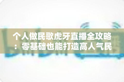 个人做民歌虎牙直播全攻略：零基础也能打造高人气民歌直播间